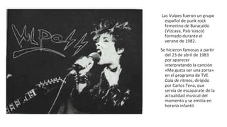 Las Vulpes fueron un grupo
español de punk rock
femenino de Baracaldo
(Vizcaya, País Vasco)
formado durante el
verano de 1982.
Se hicieron famosas a partir
del 23 de abril de 1983
por aparecer
interpretando la canción
«Me gusta ser una zorra»
en el programa de TVE
Caja de ritmos, dirigido
por Carlos Tena, que
servía de escaparate de la
actualidad musical del
momento y se emitía en
horario infantil.
 