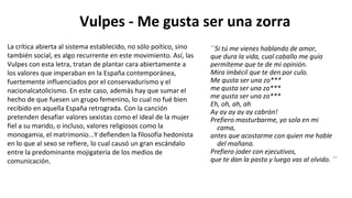 Vulpes - Me gusta ser una zorra
``Si tú me vienes hablando de amor,
que dura la vida, cual caballo me guía
permíteme que te de mi opinión.
Mira imbécil que te den por culo.
Me gusta ser una zo***
me gusta ser una zo***
me gusta ser una zo***
Eh, oh, ah, ah
Ay ay ay ay ay cabrón!
Prefiero masturbarme, yo sola en mi
cama,
antes que acostarme con quien me hable
del mañana.
Prefiero joder con ejecutivos,
que te dan la pasta y luego vas al olvido. ´´
La crítica abierta al sistema establecido, no sólo poítico, sino
también social, es algo recurrente en este movimiento. Así, las
Vulpes con esta letra, tratan de plantar cara abiertamente a
los valores que imperaban en la España contemporánea,
fuertemente influenciados por el conservadurismo y el
nacionalcatolicismo. En este caso, además hay que sumar el
hecho de que fuesen un grupo femenino, lo cual no fué bien
recibido en aquella España retrograda. Con la canción
pretenden desafiar valores sexistas como el ideal de la mujer
fiel a su marido, o incluso, valores religiosos como la
monogamia, el matrimonio...Y defienden la filosofía hedonista
en lo que al sexo se refiere, lo cual causó un gran escándalo
entre la predominante mojigatería de los medios de
comunicación.
 