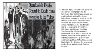 La emisión de su canción «Me gusta ser
una zorra» en el programa de
televisión Caja de Ritmos provocó un
escándalo considerable, al que
contribuyó no poco la publicación de
la letra, quince días después, en un
editorial del diario nacional más
antiguo del país, ABC. Desde este
diario se exigió a la dirección de
televisión que tomara medidas.
También el Partido Demócrata
Popular protestó ante la emisión del
vídeo e incluso el Fiscal general del
Estado presentó una querella por
escándalo público. Al final se produjo
la dimisión del director del programa,
Carlos Tena, y el cierre de Caja de
Ritmos.
 