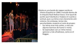 Potato es una banda de reggae nacida en
Vitoria (España) en 1984 e incluida dentro de
la etiqueta Rock Radical Vasco. Eran igual de
punkis que Eskorbuto o Vulpess en cuanto a
actitud, pues sus letras eran claramente anti-
sistema. Sin embargo, tenían dos
peculiaridades respecto al resto de grupos:
- Sus letras eran más sutiles, y más con
algunos barnices de humor e ironía.
- Se expresaban con un ritmo menos
agresivo y más afrodisíaco, como es el
Reggae.
 