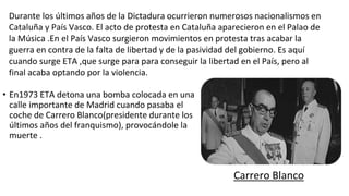 • En1973 ETA detona una bomba colocada en una
calle importante de Madrid cuando pasaba el
coche de Carrero Blanco(presidente durante los
últimos años del franquismo), provocándole la
muerte .
Durante los últimos años de la Dictadura ocurrieron numerosos nacionalismos en
Cataluña y País Vasco. El acto de protesta en Cataluña aparecieron en el Palao de
la Música .En el País Vasco surgieron movimientos en protesta tras acabar la
guerra en contra de la falta de libertad y de la pasividad del gobierno. Es aquí
cuando surge ETA ,que surge para para conseguir la libertad en el País, pero al
final acaba optando por la violencia.
Carrero Blanco
 