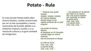 Potato - Rula
``Los gitanos en la eskina
las ratas en la cocina
hay una guerra latente
por controlar la colina
la gente dura
rula, rula, rula,
y la gente dura
rula, rula, rula,´´
``Todavía hay quien
resiste,
resiste, resiste, resiste,
En Vitoria-Gasteiz
donde hacen la ley
capital artificial de un país
singular
Las putas en Nueva
Dentro
el Gaztetxe en El Campillo
cuando llega un nuevo
invierno
hay ke buscarse el abrigo
La vida es dura,
rula, rula, rula
La gente duda,
rula, rula, rula´´
En esta canción Potato habla sobre
Victoria-Gasteiz, ciudad caracterizada
por ser la más cosmopólita y menos
nacionalista de Euskadi, debido a su
ambiente tropical y sureño, y a su
mezcla de culturas y su gran cantidad
de inmigrantes.
 