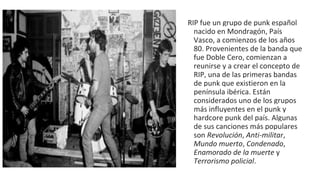 RIP fue un grupo de punk español
nacido en Mondragón, País
Vasco, a comienzos de los años
80. Provenientes de la banda que
fue Doble Cero, comienzan a
reunirse y a crear el concepto de
RIP, una de las primeras bandas
de punk que existieron en la
península ibérica. Están
considerados uno de los grupos
más influyentes en el punk y
hardcore punk del país. Algunas
de sus canciones más populares
son Revolución, Anti-militar,
Mundo muerto, Condenado,
Enamorado de la muerte y
Terrorismo policial.
 