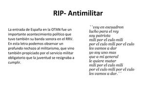 RIP- Antimilitar
``voy en escuadron
lucho para el rey
soy patriota
mili por el culo mili
por el culo mili por el culo
les vamos a dar
yo soy uno mas
que a mi general
le quiere matar
mili por el culo mili
por el culo mili por el culo
les vamos a dar.´´
La entrada de España en la OTAN fue un
importante acontecimiento político que
tuvo también su banda sonora en el RRV.
En esta letra podemos observar un
profundo rechazo al militarismo, que vino
también propiciado por el servicio militar
obligatorio que la juventud se resignaba a
cumplir.
 