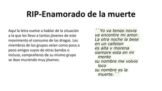 RIP-Enamorado de la muerte
``Yo ya tengo novia
ya encontre mi amor.
La otra noche la bese
en un callejon
es alta y morena
siempre esta en mi
mente
su nombre me volvio
loco
su nombre es la
muerte.´´
Aquí la letra vuelve a hablar de la situación
a la que les llevo a tantos jóvenes de este
movimiento el consumo de las drogas. Los
miembros de los grupos veían como poco a
poco amigos suyos de otras bandas o
incluso, comprañeros de su mismo grupo
se iban muriendo muy jóvenes.
 