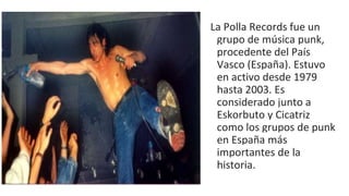La Polla Records fue un
grupo de música punk,
procedente del País
Vasco (España). Estuvo
en activo desde 1979
hasta 2003. Es
considerado junto a
Eskorbuto y Cicatriz
como los grupos de punk
en España más
importantes de la
historia.
 