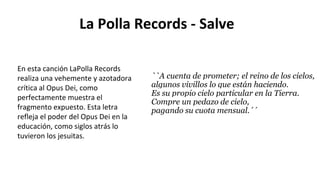 La Polla Records - Salve
``A cuenta de prometer; el reino de los cielos,
algunos vivillos lo que están haciendo.
Es su propio cielo particular en la Tierra.
Compre un pedazo de cielo,
pagando su cuota mensual.´´
En esta canción LaPolla Records
realiza una vehemente y azotadora
crítica al Opus Dei, como
perfectamente muestra el
fragmento expuesto. Esta letra
refleja el poder del Opus Dei en la
educación, como siglos atrás lo
tuvieron los jesuitas.
 