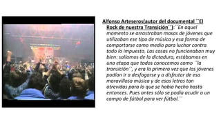 Alfonso Arteseros(autor del documental ``El
Rock de nuestra Transición´´):``En aquel
momento se arrastraban masas de jóvenes que
utilizaban ese tipo de música y esa forma de
comportarse como medio para luchar contra
todo lo impuesto. Las cosas no funcionaban muy
bien: salíamos de la dictadura, estábamos en
una etapa que todos conocemos como ``la
transición´´, y era la primera vez que los jóvenes
podían ir a desfogarse y a disfrutar de esa
maravillosa música y de esas letras tan
atrevidas para lo que se había hecho hasta
entonces. Pues antes sólo se podía acudir a un
campo de fútbol para ver fútbol.´´
 