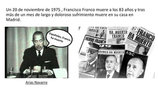 Un 20 de noviembre de 1975 , Francisco Franco muere a los 83 años y tras
más de un mes de largo y doloroso sufrimiento muere en su casa en
Madrid.
Arias Navarro
 