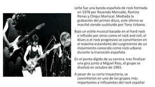 Leño fue una banda española de rock formada
en 1978 por Rosendo Mercado, Ramiro
Penas y Chiqui Mariscal. Mediada la
grabación del primer disco, este último se
marchó siendo sustituido por Tony Urbano.
Bajo un estilo musical basado en el hard rock
e influido por otros como el rock and roll, el
blues o el rock progresivo se convirtieron en
el máximo estandarte del surgimiento de un
movimiento conocido como rock urbano
durante la transición española.
En el punto álgido de su carrera, tras finalizar
una gira junto a Miguel Ríos, el grupo se
disolvió en octubre de 1983.
A pesar de su corta trayectoria, se
convirtieron en uno de los grupos más
importantes e influyentes del rock español
 