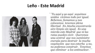 Leño - Este Madrid
``Tu aquí y yo aquí seguimos
unidos vivimos todo por igual.
Bebemos, fumamos y nos
colocamos tenemos plena
libertad. En Atocha encontrarás
aire limpio sin igual. Es una
mierda este Madrid que ni las
ratas pueden vivir. Queremos
una central que nos suministre
energía para destruir la mucha
vegetación que nos estorba y no,
no podemos construir. Tenemos
que eliminar a los antinuclear.´´
 