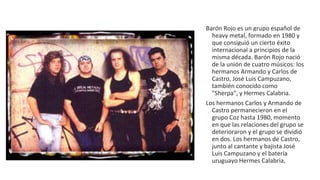 Barón Rojo es un grupo español de
heavy metal, formado en 1980 y
que consiguió un cierto éxito
internacional a principios de la
misma década. Barón Rojo nació
de la unión de cuatro músicos: los
hermanos Armando y Carlos de
Castro, José Luis Campuzano,
también conocido como
"Sherpa", y Hermes Calabria.
Los hermanos Carlos y Armando de
Castro permanecieron en el
grupo Coz hasta 1980, momento
en que las relaciones del grupo se
deterioraron y el grupo se dividió
en dos. Los hermanos de Castro,
junto al cantante y bajista José
Luis Campuzano y el batería
uruguayo Hermes Calabria,
 