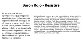 Barón Rojo - Resistiré
``Criminales disfrazados, seres sin razón ni piedad no hay palabras
en el mundo que definan vuestra maldad. Por dinero asesinais
por placer aniquilais por poder nos destruís suciamente mentís
aunque siempre vigileis y mis datos proceseis no es tan fácil
hacerme callar. resistiré, resistiré hasta el fin resistiré, resistiré
hasta el fin. Ordenais a los profetas que hablen de la guerra
mundial lleváis siglos maquinando el final de la humanidad y
queréis hacer creer que os importa nuestro bien pero oculta en el
disfraz hay un arma mortal. nos habláis de sumisión nos pedís
resignación pero no me dejaré engañar. resistiré, resistiré hasta
el fin resistiré, resistiré hasta el fin.
La letra de este tema es
reivindicativa, sigue el tópico de
canción protesta de la época, no
especifica tanto en ideologías en
sí( como sí lo hacían los del Rock
Radical Vasco), sino en forma de
ataque verbal y protesta contra la
clase política en general. Este tipo
de letras vienen propiciadas por
la situación de esta gente, acaba
la dictadura franquista
 