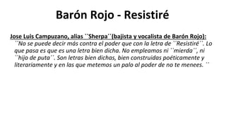 Barón Rojo - Resistiré
Jose Luis Campuzano, alias ``Sherpa´´(bajista y vocalista de Barón Rojo):
``No se puede decir más contra el poder que con la letra de ``Resistiré´´. Lo
que pasa es que es una letra bien dicha. No empleamos ni ``mierda´´, ni
``hijo de puta´´. Son letras bien dichas, bien construidas poéticamente y
literariamente y en las que metemos un palo al poder de no te menees. ´´
 