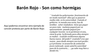 Barón Rojo - Son como hormigas
``¿cuándo los gobernantes funcionarán de
un modo racional? ellos que se pasaron
media vida en la universidad. Cuándo el
gobierno te manda una carta, has de
temblar. señor ciudadano tiene que pagar
un poco más. mañana pagará por su
aparcamiento pasado pagará por
cualquier invento no te perdonan ni una,
viene la grúa la fórmula para ellos siempre
es multar. ¿cuándo recibiremos alguna
buena nueva del poder? ¿cuándo? creo que
nunca, pues desde siempre nos tocó perder.
y si protestas te acusarán de antisocial.
joven melenudo acate usted la autoridad
pues de lo contrario... ...ya sabe muy bien a
donde irá.´´
Aquí podemos encontrar otro ejemplo de
canción protesta por parte de Barón Rojo:
 