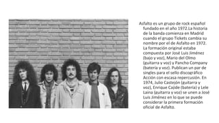 Asfalto es un grupo de rock español
fundado en el año 1972.La historia
de la banda comienza en Madrid
cuando el grupo Tickets cambia su
nombre por el de Asfalto en 1972.
La formación original estaba
compuesta por José Luis Jiménez
(bajo y voz), Mario del Olmo
(guitarra y voz) y Pancho Company
(batería y voz). Publican un par de
singles para el sello discográfico
Acción con escasa repercusión. En
1974, Julio Castejón (guitarra y
voz), Enrique Cajide (batería) y Lele
Laina (guitarra y voz) se unen a José
Luis Jiménez en lo que se puede
considerar la primera formación
oficial de Asfalto.
 