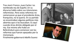 Tras morir Franco ,Juan Carlos I es
nombrado rey de España .En su
discurso habla sobre sus intenciones
reformistas .Pero estas reformas no
comenzaran ya que el presidente Arias,
franquista, no lo quería. En su partido
se encontraban algunos políticos más
abiertos que si las buscaban. Es aquí
cuando Arias dimite obligado por el
rey. Ese mismo año hubo un
Referéndum para comenzar con las
reformas que fueran apoyadas por la
monarquía.
Finalmente gobernará Adolfo Suarez
 