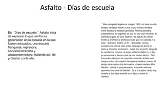 Asfalto - Días de escuela
``Bien abrigado llegaba al colegio 1960, no hace mucho
tiempo sentados frente a una cruz y ciertos retratos
entre bostezo y bostezo gloriosos himnos pesados.
Despertamos en pupitres de dos en dos aún recuerdo el
estrecho bigote de Don Ramón y la estufa de carbón
frente al profesor la dichosa estufa que no calienta ni a
Dios. Suena el timbre, al fin...! bocadillo, recreo,
evasión una tortura más antes del juego la leche en
polvo y el queso americano. sales tú y el gordo después
te cambio los cromos, te juego al tacón Sales tú, la ligo
yo apuremos el tiempo que ya nos meten dentro. Dos
horas de catecismo en mayo la comunión la letra con
sangre entra, otro capón! tarea para mañana, puesto el
abrigo otra copla a los del cuadro y hasta mañana Don
Ramón. Ahora tú qué pensarás, si cuanto más me
oprimían más amé la libertad. Es a tí a quien canto hoy,
enseña a tus hijos enseña a tus hijos a amar la
libertad.´´
En ``Días de escuela´´ Asfalto trata
de expresar lo que sentía su
generación en la escuela en la que
fueron educados, una escuela
franquista, represora,
nacionalcatolicista y
ultraconservadora, tratando así, de
protestar conta ello.
 