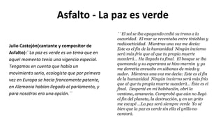 Asfalto - La paz es verde
``El sol se iba apagando cedió su trono a la
oscuridad. El mar se reventaba entre tinieblas y
radioactividad. Mientras una voz me decía:
Este es el fin de la humanidad Ningún invierno
será más frío que al que tu propia muerte
sucederá... Ha llegado tu final. El bosque se iba
quemando y su esperanza se hizo marrón y yo
me derretía envuelto en sábanas de miedo y
sudor. Mientras una voz me decía: Este es el fin
de la humanidad Ningún invierno será más frío
que al que tu propia muerte sucederá... Éste es el
final. Desperté en mi habitación, abrí la
ventana, amanecía. Comprobé que aún no llegó
el fin del planeta, la destrucción, y en un grito
me escapé ...La paz será siempre verde Yo sé
bien que la paz es verde sin ella el grillo no
cantará.
Julio Castejón(cantante y compositor de
Asfalto):``La paz es verde es un tema que en
aquel momento tenía una vigencia especial.
Tengamos en cuenta que había un
movimiento serio, ecologista que por primera
vez en Europa se hacía francamente patente,
en Alemania habían llegado al parlamento, y
para nosotros era una opción.´´
 