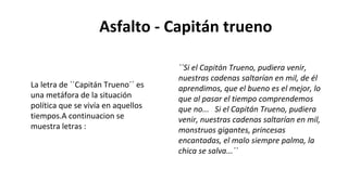 Asfalto - Capitán trueno
``Si el Capitán Trueno, pudiera venir,
nuestras cadenas saltarían en mil, de él
aprendimos, que el bueno es el mejor, lo
que al pasar el tiempo comprendemos
que no... Si el Capitán Trueno, pudiera
venir, nuestras cadenas saltarían en mil,
monstruos gigantes, princesas
encantadas, el malo siempre palma, la
chica se salva...´´
La letra de ``Capitán Trueno´´ es
una metáfora de la situación
política que se vivía en aquellos
tiempos.A continuacion se
muestra letras :
 