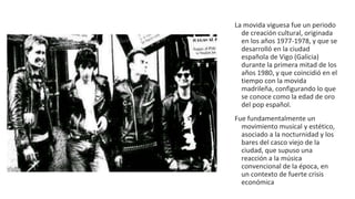 La movida viguesa fue un periodo
de creación cultural, originada
en los años 1977-1978, y que se
desarrolló en la ciudad
española de Vigo (Galicia)
durante la primera mitad de los
años 1980, y que coincidió en el
tiempo con la movida
madrileña, configurando lo que
se conoce como la edad de oro
del pop español.
Fue fundamentalmente un
movimiento musical y estético,
asociado a la nocturnidad y los
bares del casco viejo de la
ciudad, que supuso una
reacción a la música
convencional de la época, en
un contexto de fuerte crisis
económica
 