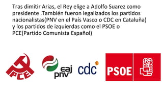 Tras dimitir Arias, el Rey elige a Adolfo Suarez como
presidente .También fueron legalizados los partidos
nacionalistas(PNV en el País Vasco o CDC en Cataluña)
y los partidos de izquierdas como el PSOE o
PCE(Partido Comunista Español)
 