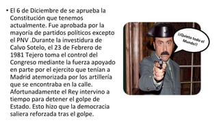 • El 6 de Diciembre de se aprueba la
Constitución que tenemos
actualmente. Fue aprobada por la
mayoría de partidos políticos excepto
el PNV .Durante la investidura de
Calvo Sotelo, el 23 de Febrero de
1981 Tejero toma el control del
Congreso mediante la fuerza apoyado
en parte por el ejercito que tenían a
Madrid atemorizada por los artillería
que se encontraba en la calle.
Afortunadamente el Rey intervino a
tiempo para detener el golpe de
Estado. Esto hizo que la democracia
saliera reforzada tras el golpe.
 