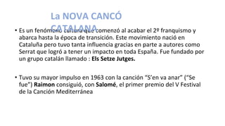• Es un fenómeno cultura que comenzó al acabar el 2º franquismo y
abarca hasta la época de transición. Este movimiento nació en
Cataluña pero tuvo tanta influencia gracias en parte a autores como
Serrat que logró a tener un impacto en toda España. Fue fundado por
un grupo catalán llamado : Els Setze Jutges.
• Tuvo su mayor impulso en 1963 con la canción “S’en va anar” (“Se
fue”) Raimon consiguió, con Salomé, el primer premio del V Festival
de la Canción Mediterránea
La NOVA CANCÓ
CATALANA
 