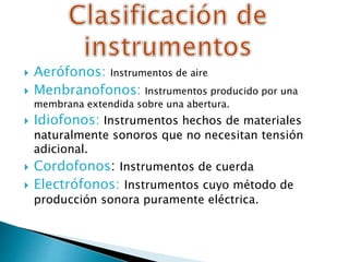  Aerófonos: Instrumentos de aire
 Menbranofonos: Instrumentos producido por una
membrana extendida sobre una abertura.
 Idiofonos: Instrumentos hechos de materiales
naturalmente sonoros que no necesitan tensión
adicional.
 Cordofonos: Instrumentos de cuerda
 Electrófonos: Instrumentos cuyo método de
producción sonora puramente eléctrica.
 