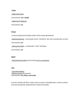 Sudão

- Abdel Gadir Salim

Instrumentos: voz e alaúde

- Abdel Aziz El Mubarak

Instrumentos: voz



Etiópia

A música tradicional da Etiópia utiliza muito a escala pentatónica.

- Mahmoud Ahmed – canta desde música “romântica” até, mais recentemente, ao funk.

Instrumentos: voz

- Alémayehu Eshété – considerado o “Elvis” da Etiópia.

Instrumentos: voz



Egipto

- Abdul Khalil Ensemble (instrumental) ouvir no mondomix



Líbia

- Ensemble Weddey
- Música touareg (do deserto)
Instrumentos: voz, flauta e percussão



A música do Norte de África, utiliza muito as cordas, nomeadamente, o violino, embora
este seja reproduzido, habitualmente, através de teclados.
 