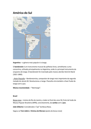 América do Sul




Argentina – o género mais popular é o tango.

O bandoneón é um instrumento musical de palhetas livres, semelhante a uma
concertina, utilizado principalmente na Argentina, onde é o principal instrumento da
orquestra de tango. O bandoneón foi inventado pelo músico alemão Heinrich Band
(1821-1860).

- Astor Piazzolla – Bandoneonista, compositor de tango mais importante da segunda
metade do século XX. Revolucionou o tango. Piazzolla viria também a fazer fusão do
tango com o jazz.

Música recomendada – “libertango”.



Brasil

Bossa nova – música do Rio do Janeiro, criada no final dos anos 50, fruto da fusão da
Música Popular Brasileira (MPB), concretamente, do samba com o jazz.

João Gilberto é considerado o “pai” da Bossa Nova.

Seguiu-se Tom Jobim e Vinícius de Moraes (poeta da bossa nova)
 