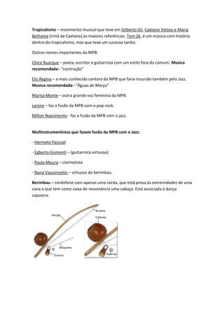 Tropicalismo – movimento musical que teve em Gilberto Gil, Caetano Veloso e Maria
Bethania (irmã de Caetano) as maiores referências. Tom Zé, é um músico com história
dentro do tropicalismo, mas que teve um sucesso tardio.

Outros nomes importantes da MPB:

Chico Buarque – poeta, escritor e guitarrista com um estilo fora do comum. Musica
recomendada– “contrução”

Elis Regina – a mais conhecida cantora da MPB que faria incursão também pelo Jazz.
Musica recomendada– “Águas de Março”

Marisa Monte – outra grande voz feminina da MPB.

Lenine – faz a fusão da MPB com o pop-rock.

Milton Nascimento - faz a fusão da MPB com o jazz.


Multinstrumentistas que fazem fusão da MPB com o Jazz:

- Hermeto Pascoal

- Egberto Gismonti – (guitarrista virtuoso)

- Paulo Moura – clarinetista

- Nana Vasconcelos – virtuoso do berimbau.

Berimbau – cordofone com apenas uma corda, que está presa às extremidades de uma
cana e que tem como caixa de ressonância uma cabaça. Está associada à dança
capoeira.
 