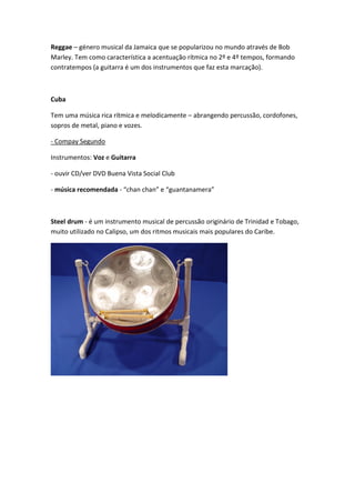 Reggae – género musical da Jamaica que se popularizou no mundo através de Bob
Marley. Tem como característica a acentuação rítmica no 2º e 4º tempos, formando
contratempos (a guitarra é um dos instrumentos que faz esta marcação).



Cuba

Tem uma música rica rítmica e melodicamente – abrangendo percussão, cordofones,
sopros de metal, piano e vozes.

- Compay Segundo

Instrumentos: Voz e Guitarra

- ouvir CD/ver DVD Buena Vista Social Club

- música recomendada - “chan chan” e “guantanamera”



Steel drum - é um instrumento musical de percussão originário de Trinidad e Tobago,
muito utilizado no Calipso, um dos ritmos musicais mais populares do Caribe.
 