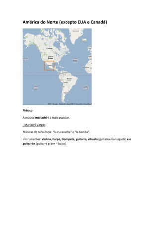 América do Norte (excepto EUA e Canadá)




México

A música mariachi é a mais popular.

- Mariachi Vargas

Músicas de referência: “la cucaracha” e “la bamba”.

Instrumentos: violino, harpa, trompete, guitarra, vihuela (guitarra mais aguda) e o
guitarrón (guitarra grave – baixo)
 
