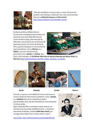 Além dos cordofones e da percussão, as vozes africanas têm
                            também o seu destaque, sobretudo mais a Sul. Como exemplo,
                            deixo-te as Mahotella Queens da África do Sul
                            http://mp3.mondomix.com/mahotella_queens




No Norte de África e Médio Oriente,
encontramos a designada música árabe, que
apresenta uma sonoridade diferente da
música da África negra, pela execução de
diferentes instrumentos e de novas forças de
expressão musical. Na música do Norte de
África, ganham destaque os instrumentos de
sopro (aerofones), como a Mizmar ou a
Mijüêz, a par dos instrumentos de
percussão, como o Bendir e o Derbak. Aqui
ficam, como exemplo, os The Master Musicians of Jajouka (liderados por Bachir Attar), de
Marrocos http://mp3.mondomix.com/the_master_musicians_of_jajouka




       bendir               Rababah                      Derbak                 Mizmar

Contudo, a riqueza e intensidade dos ritmos e das texturas
sonoras obtida de instrumentos cordofones, como o Alaúde,
ou o Rababah bem como a importância dada à
expressividade vocal, são tão características muito presentes
na música árabe.
Agora, deixando África e entrando na Ásia, deixo-te um
exemplo da música árabe do Médio Oriente - o fantástico
executante de Alaúde, o libanês Rabih Abou Khalil, que
consegue fazer fusão entre a música árabe e o jazz!!

http://rabih_abou_khalil.mondomix.com/fr/video758.htm
 