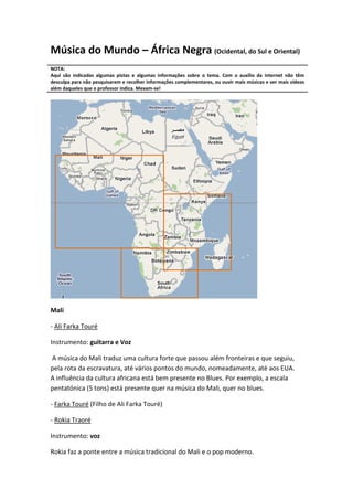 Música do Mundo – África Negra (Ocidental, do Sul e Oriental)
NOTA:
Aqui são indicadas algumas pistas e algumas informações sobre o tema. Com o auxílio da internet não têm
desculpa para não pesquisarem e recolher informações complementares, ou ouvir mais músicas e ver mais vídeos
além daqueles que o professor indica. Mexam-se!




Mali

- Ali Farka Touré

Instrumento: guitarra e Voz

A música do Mali traduz uma cultura forte que passou além fronteiras e que seguiu,
pela rota da escravatura, até vários pontos do mundo, nomeadamente, até aos EUA.
A influência da cultura africana está bem presente no Blues. Por exemplo, a escala
pentatónica (5 tons) está presente quer na música do Mali, quer no blues.

- Farka Touré (Filho de Ali Farka Touré)

- Rokia Traoré

Instrumento: voz

Rokia faz a ponte entre a música tradicional do Mali e o pop moderno.
 