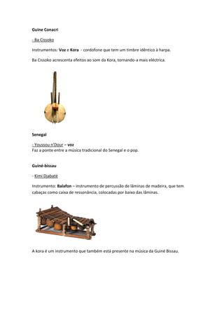 Guine Conacri

- Ba Cissoko

Instrumentos: Voz e Kora - cordofone que tem um timbre idêntico à harpa.

Ba Cissoko acrescenta efeitos ao som da Kora, tornando-a mais eléctrica.




Senegal

- Youssou n'Dour – voz
Faz a ponte entre a música tradicional do Senegal e o pop.


Guiné-bissau

- Kimi Djabaté

Instrumento: Balafon – instrumento de percussão de lâminas de madeira, que tem
cabaças como caixa de ressonância, colocadas por baixo das lâminas.




A kora é um instrumento que também está presente na música da Guiné Bissau.
 