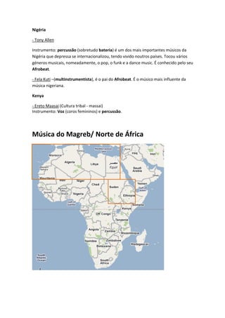 Nigéria

- Tony Allen

Instrumento: percussão (sobretudo bateria) é um dos mais importantes músicos da
Nigéria que depressa se internacionalizou, tendo vivido noutros países. Tocou vários
géneros musicais, nomeadamente, o pop, o funk e a dance music. É conhecido pelo seu
Afrobeat.

- Fela Kuti –(multinstrumentista), é o pai do Afrobeat. É o músico mais influente da
música nigeriana.

Kenya

- Ereto Maasai (Cultura tribal - massai)
Instrumento: Voz (coros femininos) e percussão.




Música do Magreb/ Norte de África
 