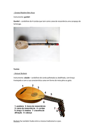 - Gnawa Maalem Ben Aissa

Instrumento: gumbri

Gumbri – cordofone de 4 cordas que tem como caixa de ressonância uma carapaça de
tartaruga.




Tunísia

- Anouar Brahem

Instrumento: alaúde – cordofone de corda palhetada ou dedilhada, com braço
trastejado e com a sua característica caixa em forma de meia pêra ou gota.




Brahem faz também fusão entre a música tradicional e o jazz.
 
