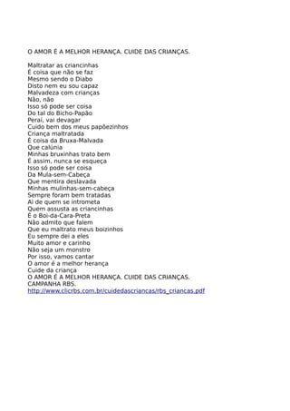 O AMOR É A MELHOR HERANÇA. CUIDE DAS CRIANÇAS. 
Maltratar as criancinhas 
É coisa que não se faz 
Mesmo sendo o Diabo 
Disto nem eu sou capaz 
Malvadeza com crianças 
Não, não 
Isso só pode ser coisa 
Do tal do Bicho-Papão 
Peraí, vai devagar 
Cuido bem dos meus papõezinhos 
Criança maltratada 
É coisa da Bruxa-Malvada 
Que calúnia 
Minhas bruxinhas trato bem 
É assim, nunca se esqueça 
Isso só pode ser coisa 
Da Mula-sem-Cabeça 
Que mentira deslavada 
Minhas mulinhas-sem-cabeça 
Sempre foram bem tratadas 
Ai de quem se intrometa 
Quem assusta as criancinhas 
É o Boi-da-Cara-Preta 
Não admito que falem 
Que eu maltrato meus boizinhos 
Eu sempre dei a eles 
Muito amor e carinho 
Não seja um monstro 
Por isso, vamos cantar 
O amor é a melhor herança 
Cuide da criança 
O AMOR É A MELHOR HERANÇA. CUIDE DAS CRIANÇAS. 
CAMPANHA RBS. 
http://www.clicrbs.com.br/cuidedascriancas/rbs_criancas.pdf 
