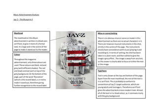 Music AdvertisementAnalysis
Jay-Z– The Blueprint3
Masthead
The mastheadon the album
advertisementiswritteninablacksans
serif font,togive itmore of a formal
look. Itis large and inthe centre of the
page to make it standout to the reader.
Mise en scene/setting
There isno obvious mise enscene ormodel inthis
advertisementasthere are noactual characters init.
There are howevermusical instrumentsinthe shot,
strictlyinthe centre of the page. The instruments
clearlyhave connotationswithmusic(playingitand
recordingit). Intermsof setting,the shothasbeen
takenina plainroom,and theneditedtogive the
image a greyeffect. The image isawayfrom anytext,
so the viewerisclearlyable tofocusoneitherthe text
or the image.
Typefaces
Textisonlyshownat the top and bottomof the page.
Apart fromthe mainmasthead,the restof the textis
ina serif font.Thisisprobablytoconformto
conventionsof JayZ’starget audience,whichare
youngadultsand teenagers.Thereforeaserif font
givesthe advertisementamore modernlook.Almost
all of the textisina blackcolour,as it contrastsnicely
withthe greybackground.
Colour
Throughoutthe magazine
advertisement,onlythreecoloursare
used.These coloursare black,redand
grey(withdifferentshades). The red
and blackcontrast well ontopof the
greybackground.At the bottomof the
page,part of the word‘Rocnation’
(whichisthe recordlabel),is inredto
make it standout,therefore giving
furtherrecognitiontothe recordlabel.
 