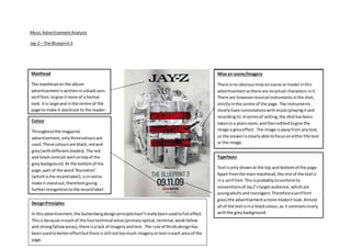 Music AdvertisementAnalysis
Jay-Z– The Blueprint3
Masthead
The mastheadon the album
advertisementiswritteninablacksans
serif font,togive itmore of a formal
look. Itis large and inthe centre of the
page to make it standout to the reader.
Mise en scene/Imagery
There isno obviousmise enscene ormodel inthis
advertisementasthere are noactual characters init.
There are howevermusical instrumentsinthe shot,
strictlyinthe centre of the page. The instruments
clearlyhave connotationswithmusic(playingitand
recordingit).Intermsof setting,the shothasbeen
takenina plainroom,and theneditedtogive the
image a greyeffect. The image isawayfrom anytext,
so the viewerisclearlyable tofocusoneitherthe text
or the image.
Typefaces
Textisonlyshownat the top and bottomof the page.
Apart fromthe mainmasthead,the restof the textis
ina serif font.Thisisprobablytoconformto
conventionsof JayZ’stargetaudience,whichare
youngadultsand teenagers.Thereforeaserif font
givesthe advertisementamore modernlook.Almost
all of the textisina blackcolour,as it contrastsnicely
withthe greybackground.
Colour
Throughoutthe magazine
advertisement,onlythreecoloursare
used.These coloursare black,redand
grey(withdifferentshades). The red
and blackcontrast well ontopof the
greybackground.At the bottomof the
page,part of the word‘Rocnation’
(whichisthe recordlabel),isinredto
make it standout,therefore giving
furtherrecognitiontothe recordlabel.
DesignPrinciples
In thisadvertisement,the Guttenbergdesignprinciplehasn’treallybeenusedtofull effect.
Thisis because ineachof the fourtechnical areas(primaryoptical,terminal,weakfallow
and strongfallowareas),there isalack of imageryandtext. The rule of thirdsdesignhas
beenusedtobettereffectbutthere isstill nottoomuch imageryortextineach area of the
page.
 
