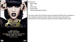 Key features:
• Main Image
• Title
• Artist name
• Record Label
• sub text regarding the album
The colour scheme for this album seems to be gold and black which could give us
some insight into what the album will like. From the colours that Jessie J is
wearing and her facial expression I believe this album might be fairly risqué.
 