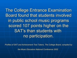 The College Entrance Examination Board found that students involved in public school music programs scored 107 points higher on the SAT's than students with  no participation. Profiles of SAT and Achievement Test Takers, The College Board, compiled by the Music Educators National Conference 2002   