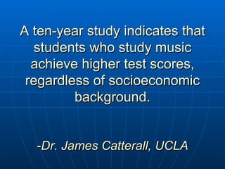 A ten-year study indicates that students who study music achieve higher test scores, regardless of socioeconomic background. - Dr. James Catterall, UCLA 