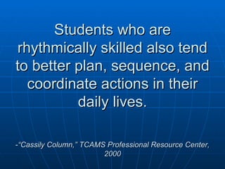 Students who are rhythmically skilled also tend to better plan, sequence, and coordinate actions in their daily lives. - “Cassily Column,” TCAMS Professional Resource Center, 2000 
