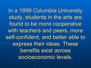 In a 1999 Columbia University study, students in the arts are found to be more cooperative with teachers and peers, more self-confident, and better able to express their ideas. These benefits exist across socioeconomic levels. 