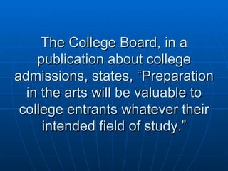 The College Board, in a publication about college admissions, states, “Preparation in the arts will be valuable to college entrants whatever their intended field of study.” 