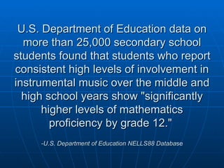 U.S. Department of Education data on more than 25,000 secondary school students found that students who report consistent high levels of involvement in instrumental music over the middle and high school years show "significantly higher levels of mathematics proficiency by grade 12."  -U.S. Department of Education NELLS88 Databa se 