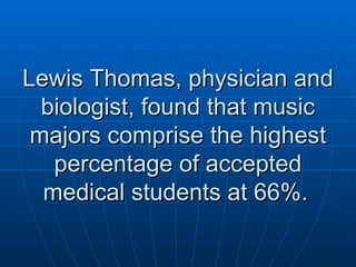 Lewis Thomas, physician and biologist, found that music majors comprise the highest percentage of accepted medical students at 66%.   